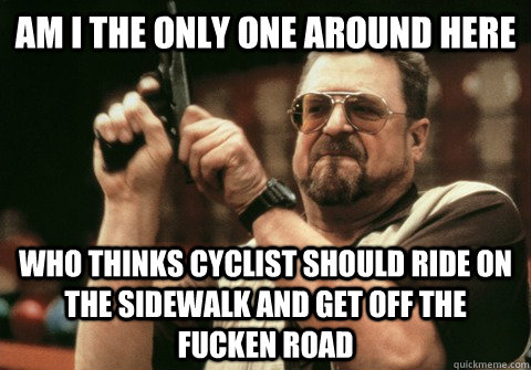 Am I the only one around here who thinks cyclist should ride on the sidewalk and get off the fucken road - Am I the only one around here who thinks cyclist should ride on the sidewalk and get off the fucken road  Am I the only one