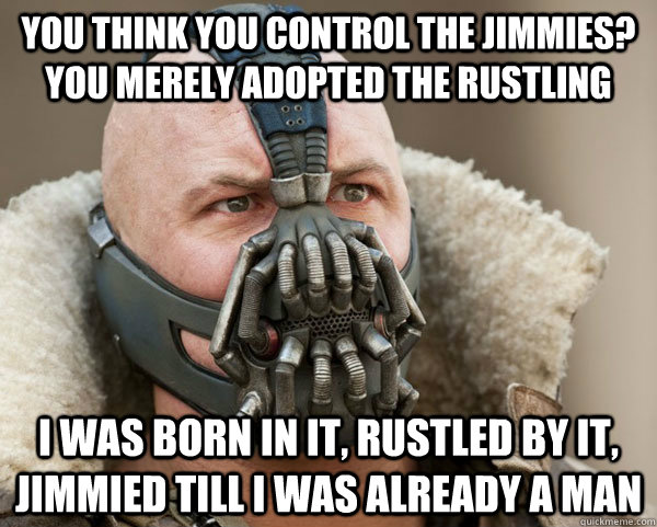 You think you control the jimmies? You merely adopted the rustling  I was born in it, rustled by it, jimmied till i was already a man   Bane Connery