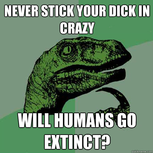 Never stick your dick in crazy Will humans go extinct?  Philosoraptor