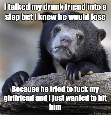 I talked my drunk friend into a slap bet I knew he would lose Because he tried to fuck my girlfriend and I just wanted to hit him - I talked my drunk friend into a slap bet I knew he would lose Because he tried to fuck my girlfriend and I just wanted to hit him  Confession Bear