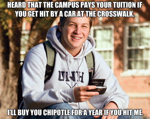 Heard that the campus pays your tuition if you get hit by a car at the crosswalk. I'll buy you Chipotle for a year if you hit me.    College Freshman