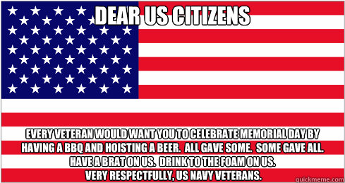Dear US Citizens Every veteran would want you to celebrate Memorial Day by having a BBQ and hoisting a beer.  All gave some.  Some gave all.  Have a Brat on us.  Drink to the foam on us.
 Very Respectfully, US Navy Veterans. - Dear US Citizens Every veteran would want you to celebrate Memorial Day by having a BBQ and hoisting a beer.  All gave some.  Some gave all.  Have a Brat on us.  Drink to the foam on us.
 Very Respectfully, US Navy Veterans.  American Flag
