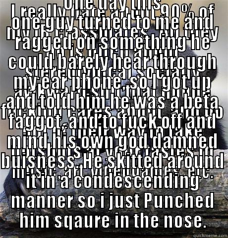 I REALLY HATE ABOUT 90% OF MY IB CLASSMATES.  ALL THEY DO IS BITCH ABOUT STEREOTYPICAL SOCIALLY AWKWARD SHIT THAT NOONE FUCKING CARES ABOUT, AND GO OUT OF THEIR WAY TO TAKE POTSHOTS AT YOUR TASTES IN MUSIC, ART, VIDEOGAMES, ETC. ONE DAY THIS ONE GUY TURNED TO ME AND RAGGED ON SOMETHING HE COULD BARELY HEAR THROUGH MY EAR PHONE, SO I GOT UP AND TOLD HIM HE WAS A BETA FAGGOT, AND TO FUCK OFF AND MIND HIS OWN GOD DAMNED BUISNESS. HE SKITTED AROUND IT IN A CONDESCENDING MANNER SO I J Confession Bear