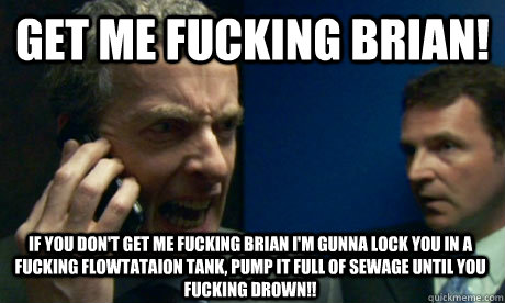 GEt me fucking brian! if you don't get me fucking brian i'm gunna lock you in a fucking flowtataion tank, pump it full of sewage until you fucking drown!!  Malcolm Tucker