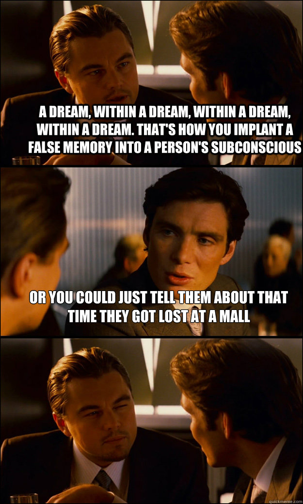A dream, within a dream, within a dream, within a dream. That's how you implant a false memory into a person's subconscious Or you could just tell them about that time they got lost at a mall   Inception