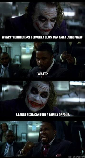 whats the difference between a black man and a large pizza? What? A large Pizza can feed a family of four.  Joker with Black guy