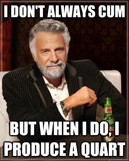 I don't always cum but when I do, i produce a quart  The Most Interesting Man In The World