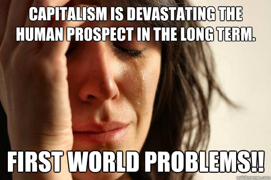 Capitalism is devastating the human prospect in the long term. First World Problems!!  First World Problems