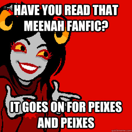 have you read that meenah fanfic? it goes on for peixes and peixes  Bad Joke Aradia