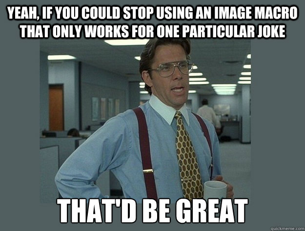 Yeah, if you could stop using an image macro that only works for one particular joke That'd be great  Office Space Lumbergh
