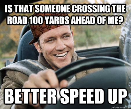 Is that someone crossing the road 100 yards ahead of me? Better speed up  SCUMBAG DRIVER