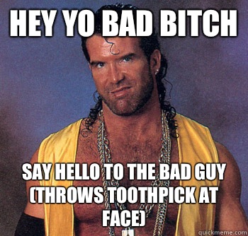 Hey Yo Bad Bitch  Say hello to the bad guy (throws toothpick at face)  