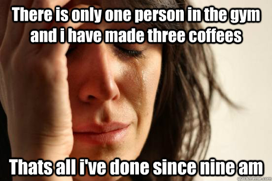 There is only one person in the gym and i have made three coffees Thats all i've done since nine am  First World Problems