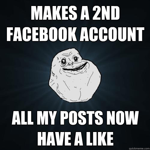 makes a 2nd Facebook account all my posts now have a like  Forever Alone