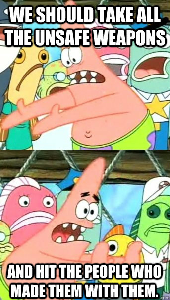 we should take all the unsafe weapons and hit the people who made them with them.  Push it somewhere else Patrick