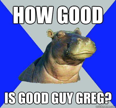 How good Is good guy greg? - How good Is good guy greg?  Skeptical Hippo