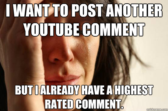 I want to post another youtube comment but I already have a highest rated comment.  First World Problems