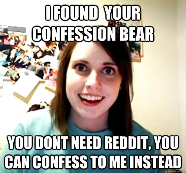 I FOUND  YOUR CONFESSION BEAR YOU DONT NEED REDDIT, YOU CAN CONFESS TO ME INSTEAD  Overly Attached Girlfriend