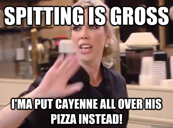 Spitting is gross i'ma put cayenne all over his pizza instead!  Overly Hostile Amy