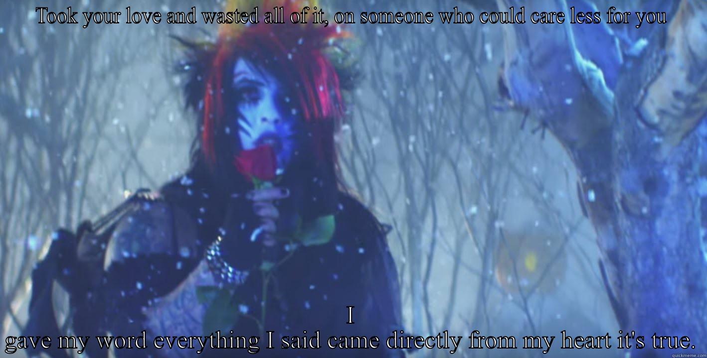 TOOK YOUR LOVE AND WASTED ALL OF IT, ON SOMEONE WHO COULD CARE LESS FOR YOU I GAVE MY WORD EVERYTHING I SAID CAME DIRECTLY FROM MY HEART IT'S TRUE. Misc