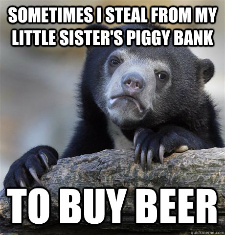 Sometimes I steal from my little sister's piggy bank To buy Beer  Confession Bear