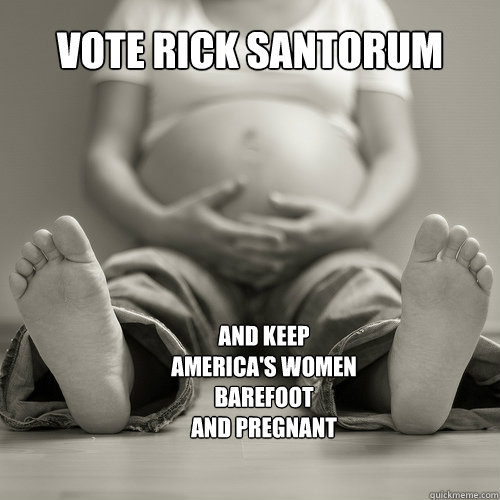 vote rick santorum
 and keep america's women
barefoot
and pregnant - vote rick santorum
 and keep america's women
barefoot
and pregnant  Rick Santorum 4Prez