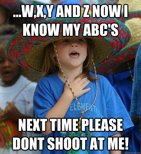 ...W,X,Y and Z now i know my ABC's Next time please dont shoot at me!  Frightened kid