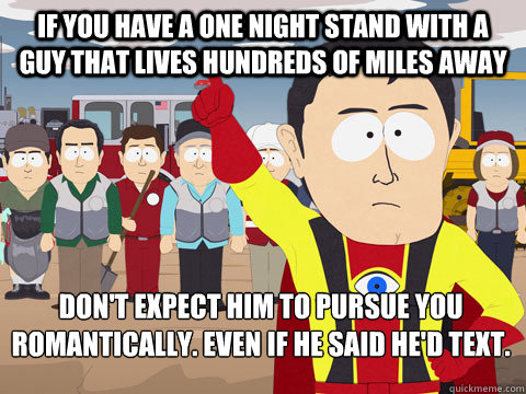 If you have a one night stand with a guy that lives hundreds of miles away Don't expect him to pursue you romantically. Even if he said he'd text.    Captain Hindsight