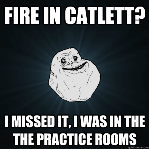 Fire in Catlett? I missed it, I was in the the practice rooms  Forever Alone