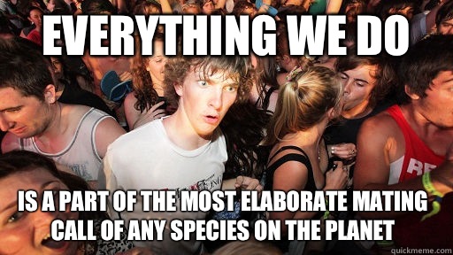 Everything we do  Is a part of the most elaborate mating call of any species on the planet   Sudden Clarity Clarence