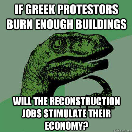 If greek protestors burn enough buildings will the reconstruction jobs stimulate their economy?  Philosoraptor