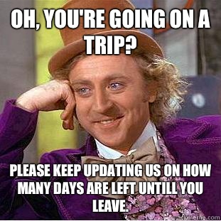 Oh, you're going on a trip? Please keep updating us on how many days are left untill you leave.   Condescending Wonka