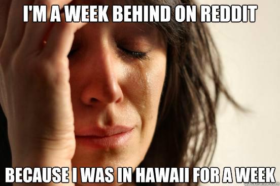 I'm a week behind on Reddit because I was in Hawaii for a week  First World Problems