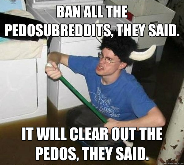 Ban all the pedosubreddits, they said. It will clear out the pedos, they said. - Ban all the pedosubreddits, they said. It will clear out the pedos, they said.  They said