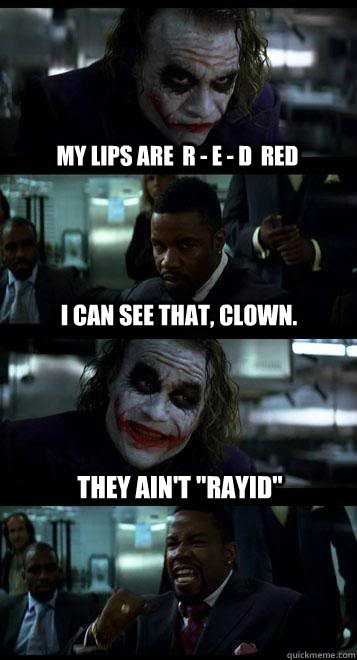 My lips are  R - E - D  RED I can see that, clown. They ain't 