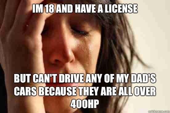Im 18 and have a license but can't drive any of my dad's cars because they are all over 400hp  First World Problems