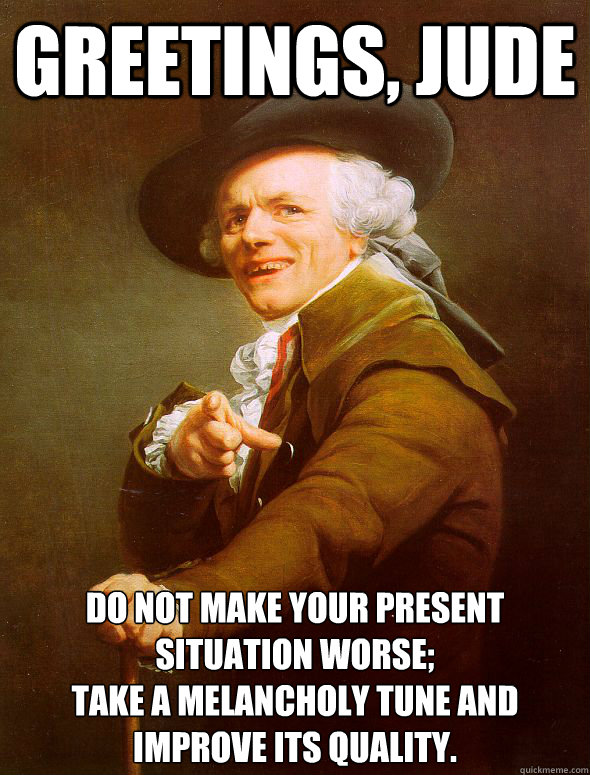 Greetings, Jude Do not make your present situation worse;
take a melancholy tune and improve its quality. - Greetings, Jude Do not make your present situation worse;
take a melancholy tune and improve its quality.  Joseph Ducreux