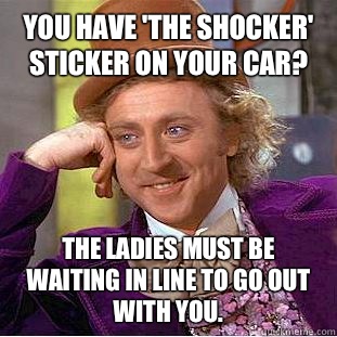 You have 'The Shocker' sticker on your car? The ladies must be waiting in line to go out with you.  - You have 'The Shocker' sticker on your car? The ladies must be waiting in line to go out with you.   Condescending Wonka