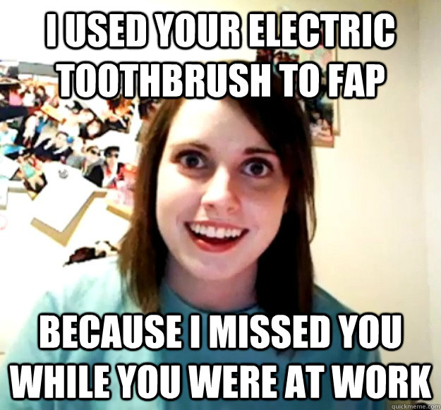 I used your electric toothbrush to fap because i missed you while you were at work  Overly Attached Girlfriend