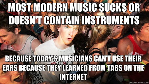 Most modern music sucks or doesn't contain instruments Because today's musicians can't use their ears because they learned from tabs on the internet  Sudden Clarity Clarence