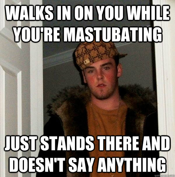 Walks in on you while you're mastubating Just stands there and doesn't say anything  Scumbag Steve