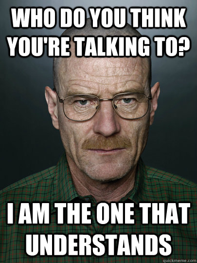 who do you think you're talking to? I am the one that understands  - who do you think you're talking to? I am the one that understands   Advice Walter White