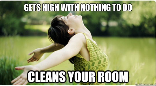 Gets high with nothing to do Cleans your room  