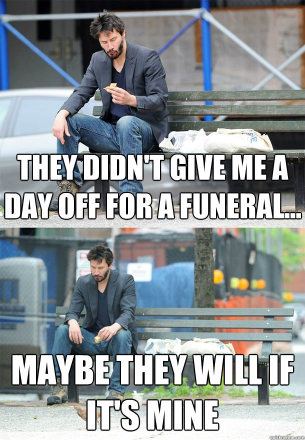 They didn't give me a day off for a funeral... Maybe they will if it's mine  Sad Keanu