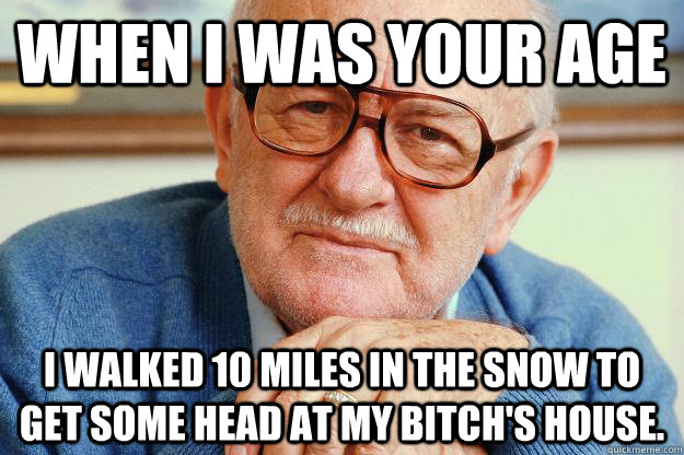 When i was your age I walked 10 miles in the snow to get some head at my bitch's house.  