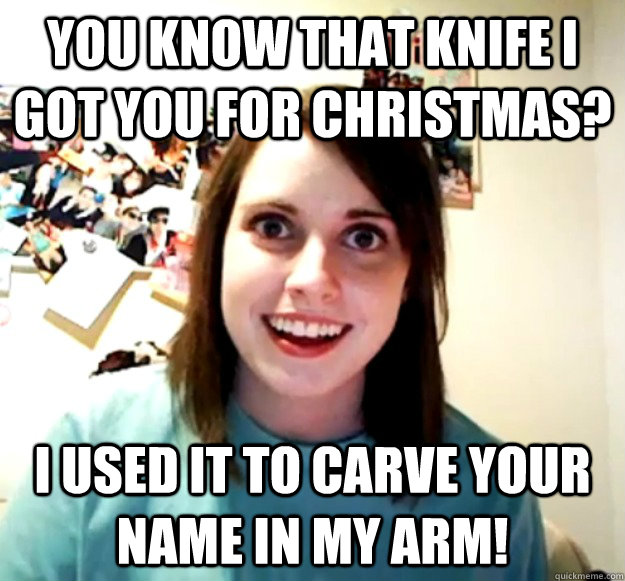 you know that knife i got you for christmas? i used it to carve your name in my arm!  Overly Attached Girlfriend