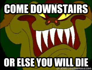 come downstairs or else you will die  