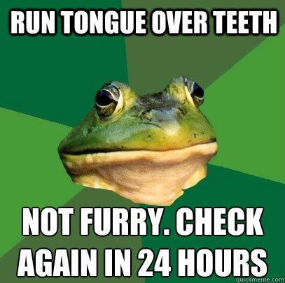 Run tongue over teeth not furry. check 
again in 24 hours  Foul Bachelor Frog