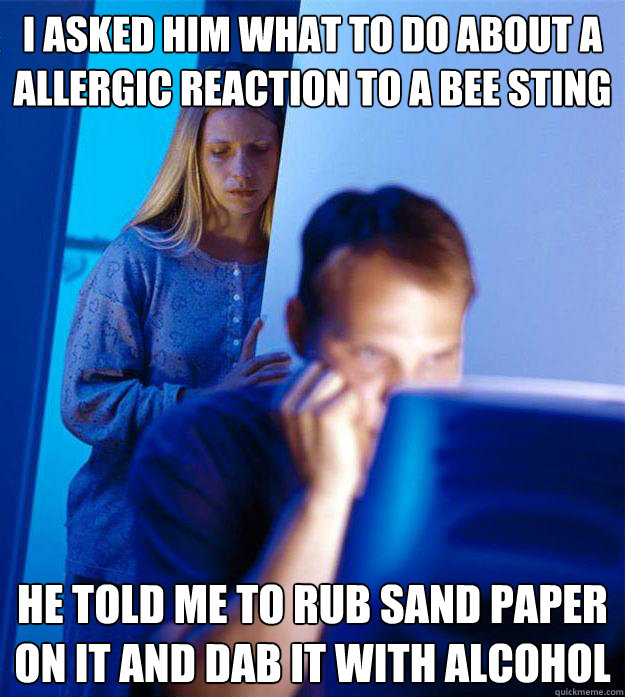 I asked him what to do about a allergic reaction to a bee sting He told me to rub sand paper on it and dab it with alcohol  Redditors Wife
