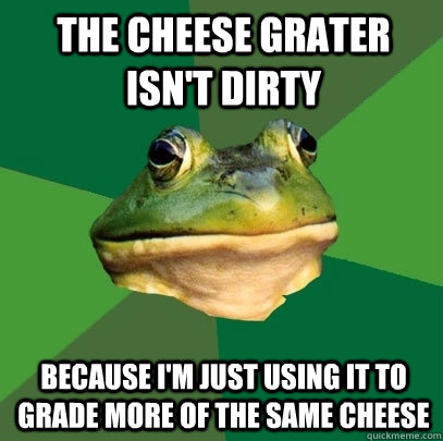 The cheese grater isn't dirty Because I'm just using it to grade more of the same cheese  Foul Bachelor Frog